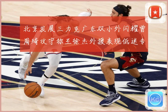 北京发展三力克广东双小外闪耀曾周琦攻守称王徐杰外援表现低迷专题观察：最新赛事动态与深度分析