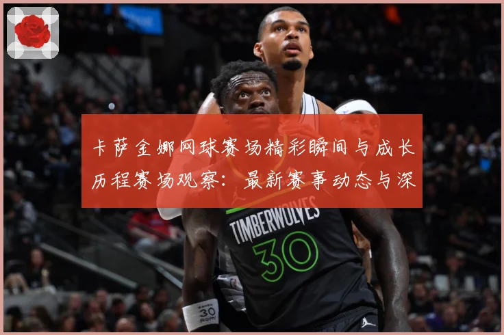 卡萨金娜网球赛场精彩瞬间与成长历程赛场观察：最新赛事动态与深度分析