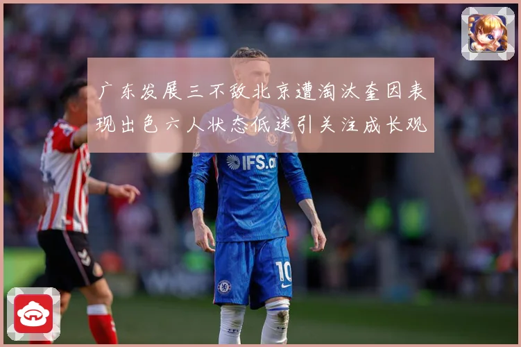 广东发展三不敌北京遭淘汰奎因表现出色六人状态低迷引关注成长观察：最新赛事动态与深度分析