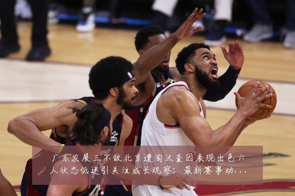 广东发展三不敌北京遭淘汰奎因表现出色六人状态低迷引关注成长观察:最新赛事动态与深度分析